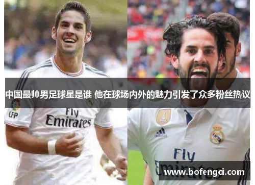 中国最帅男足球星是谁 他在球场内外的魅力引发了众多粉丝热议
