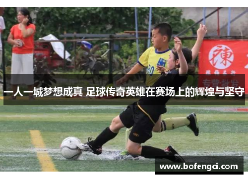 一人一城梦想成真 足球传奇英雄在赛场上的辉煌与坚守