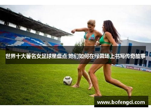 世界十大著名女足球星盘点 她们如何在绿茵场上书写传奇故事