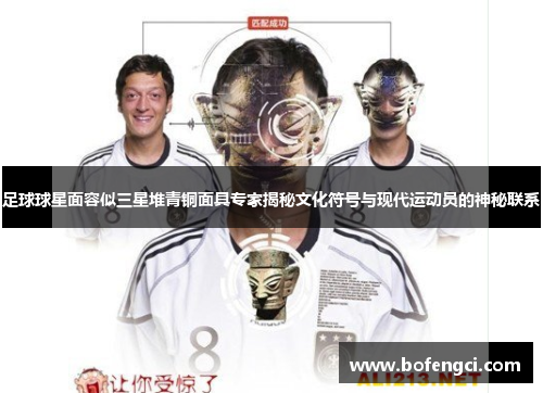 足球球星面容似三星堆青铜面具专家揭秘文化符号与现代运动员的神秘联系